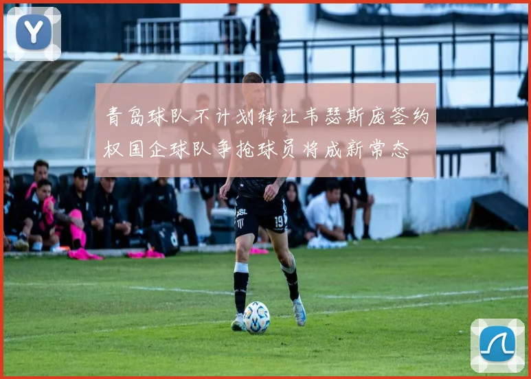 青岛球队不计划转让韦瑟斯庞签约权国企球队争抢球员将成新常态